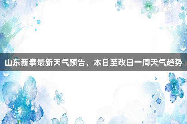 山东新泰最新天气预告，本日至改日一周天气趋势